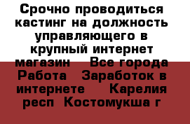 Срочно проводиться кастинг на должность управляющего в крупный интернет-магазин. - Все города Работа » Заработок в интернете   . Карелия респ.,Костомукша г.